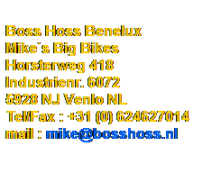 Tekstvak:  
Boss Hoss Benelux
Mike`s Big Bikes
Horsterweg 418
Industrienr. 6072
5928 NJ Venlo NL
Tel/Fax : +31 (0) 624627014
mail : mike@bosshoss.nl           
 
