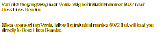 Tekstvak: Van elke toegangsweg naar Venlo, volg het industrienummer 6072 naar 
Boss Hoss Benelux.
 
 
When approaching Venlo, follow the industrial number 6072 that will lead you
directly to Boss Hoss Benelux.
 
 
 
